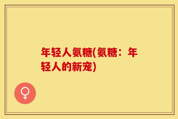 年轻人氨糖(氨糖：年轻人的新宠)