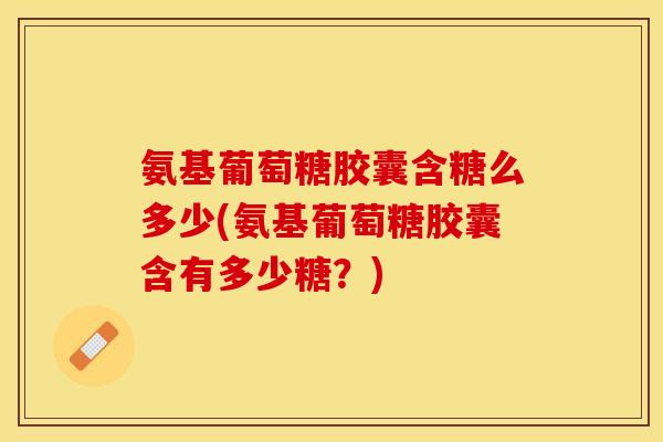 氨基葡萄糖胶囊含糖么多少(氨基葡萄糖胶囊含有多少糖？)