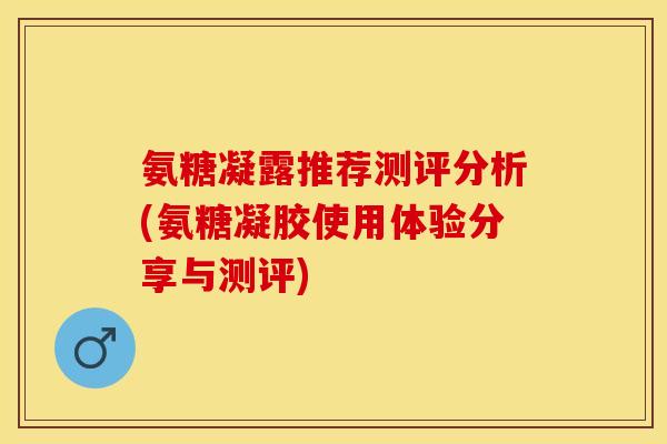 氨糖凝露推荐测评分析(氨糖凝胶使用体验分享与测评)