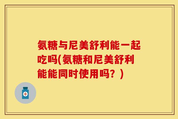氨糖与尼美舒利能一起吃吗(氨糖和尼美舒利能能同时使用吗？)