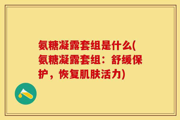 氨糖凝露套组是什么(氨糖凝露套组：舒缓保护，恢复肌肤活力)-第1张图片-关节保镖