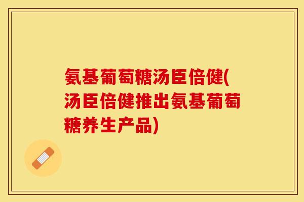 氨基葡萄糖汤臣倍健(汤臣倍健推出氨基葡萄糖养生产品)