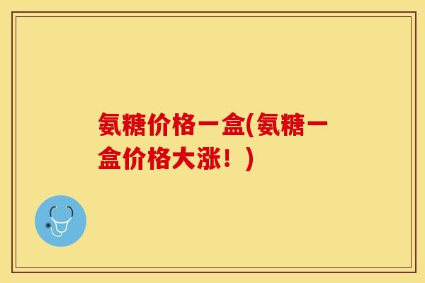 氨糖价格一盒(氨糖一盒价格大涨！)