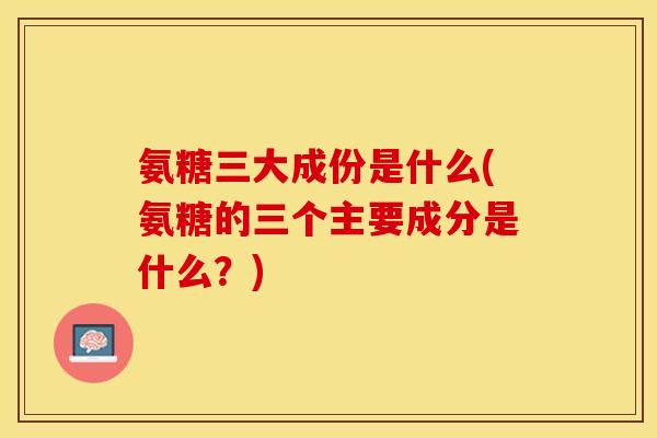 氨糖三大成份是什么(氨糖的三个主要成分是什么？)