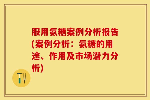 服用氨糖案例分析报告(案例分析：氨糖的用途、作用及市场潜力分析)
