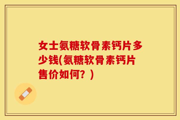 女士氨糖软骨素钙片多少钱(氨糖软骨素钙片售价如何？)