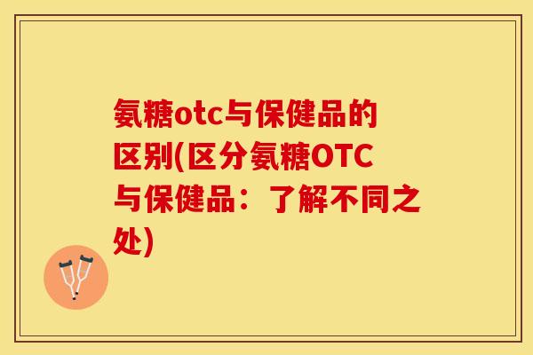 氨糖otc与保健品的区别(区分氨糖OTC与保健品：了解不同之处)