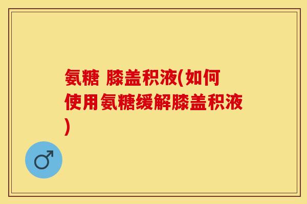 氨糖 膝盖积液(如何使用氨糖缓解膝盖积液)