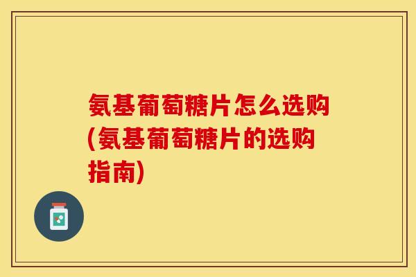 氨基葡萄糖片怎么选购(氨基葡萄糖片的选购指南)-第1张图片-关节保镖