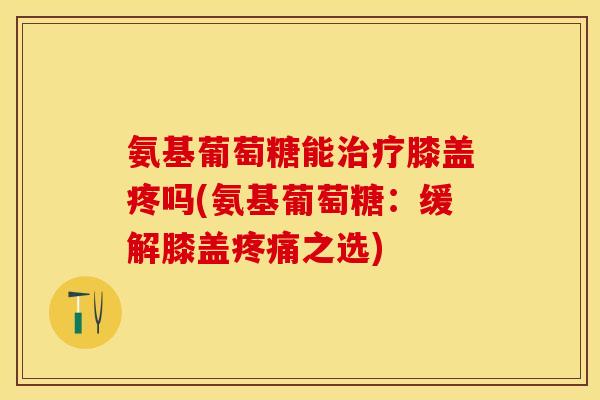氨基葡萄糖能治疗膝盖疼吗(氨基葡萄糖：缓解膝盖疼痛之选)