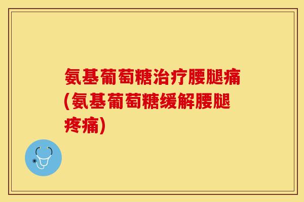 氨基葡萄糖治疗腰腿痛(氨基葡萄糖缓解腰腿疼痛)