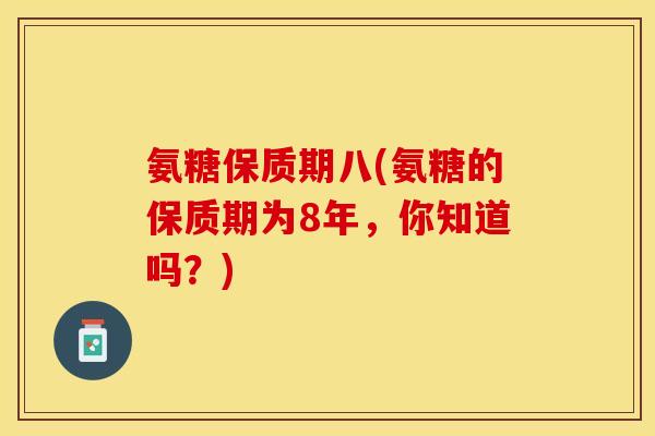 氨糖保质期八(氨糖的保质期为8年，你知道吗？)