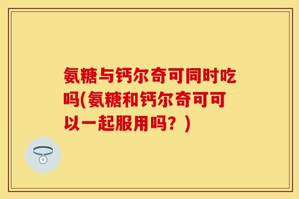 氨糖与钙尔奇可同时吃吗(氨糖和钙尔奇可可以一起服用吗？)-第1张图片-关节保镖