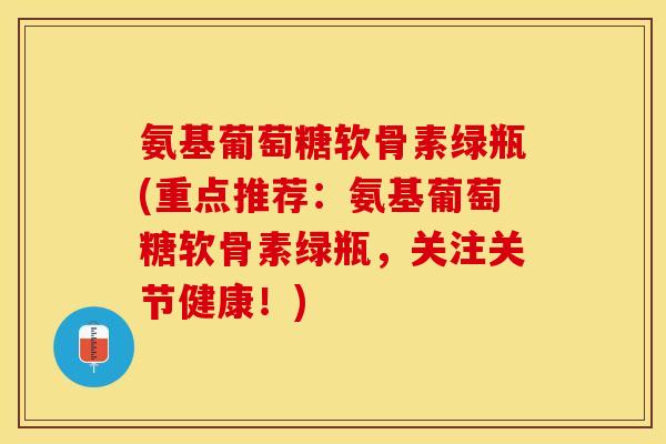 氨基葡萄糖软骨素绿瓶(重点推荐：氨基葡萄糖软骨素绿瓶，关注关节健康！)