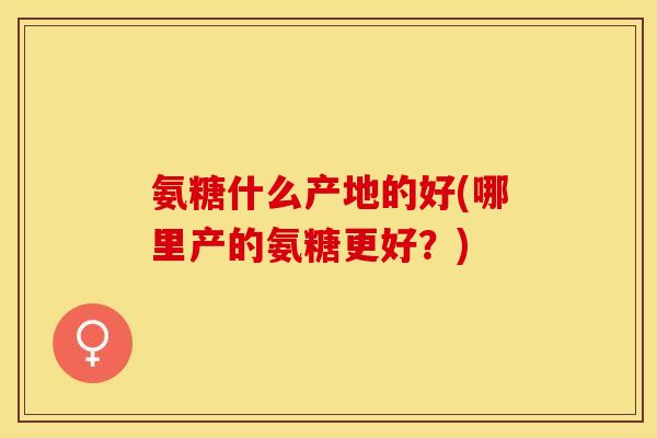 氨糖什么产地的好(哪里产的氨糖更好？)