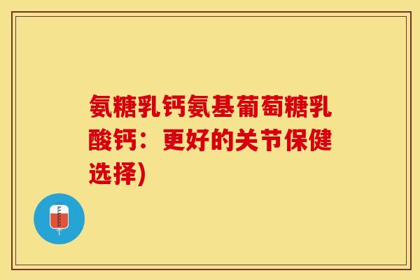 氨糖乳钙氨基葡萄糖乳酸钙：更好的关节保健选择)