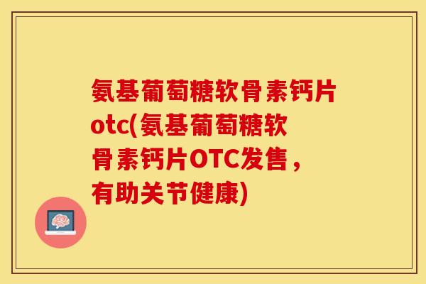 氨基葡萄糖软骨素钙片otc(氨基葡萄糖软骨素钙片OTC发售，有助关节健康)