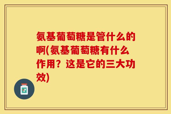 氨基葡萄糖是管什么的啊(氨基葡萄糖有什么作用？这是它的三大功效)