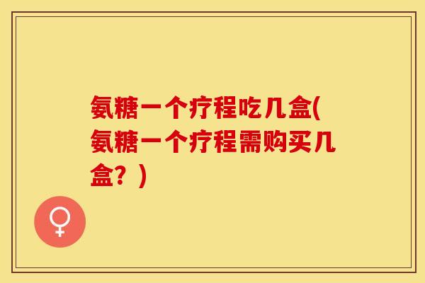 氨糖一个疗程吃几盒(氨糖一个疗程需购买几盒？)