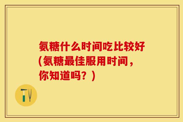 氨糖什么时间吃比较好(氨糖最佳服用时间，你知道吗？)