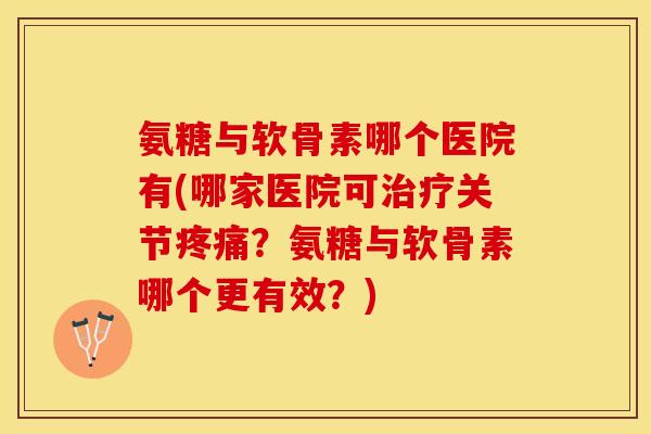 氨糖与软骨素哪个医院有(哪家医院可治疗关节疼痛？氨糖与软骨素哪个更有效？)