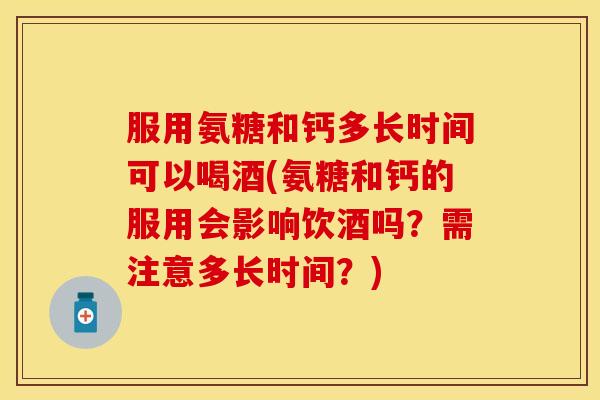 服用氨糖和钙多长时间可以喝酒(氨糖和钙的服用会影响饮酒吗？需注意多长时间？)