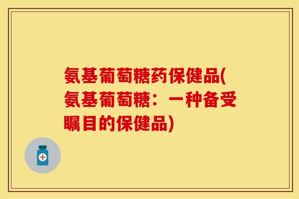 氨基葡萄糖药保健品(氨基葡萄糖：一种备受瞩目的保健品)