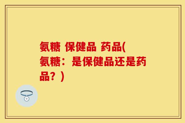 氨糖 保健品 药品(氨糖：是保健品还是药品？)