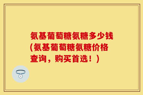 氨基葡萄糖氨糖多少钱(氨基葡萄糖氨糖价格查询，购买首选！)
