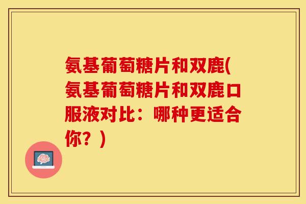 氨基葡萄糖片和双鹿(氨基葡萄糖片和双鹿口服液对比：哪种更适合你？)