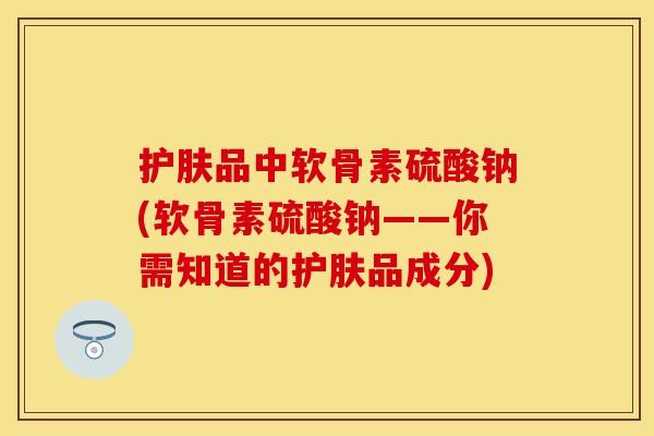 护肤品中软骨素硫酸钠(软骨素硫酸钠——你需知道的护肤品成分)