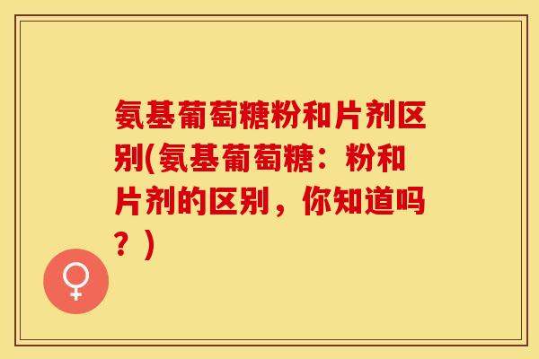 氨基葡萄糖粉和片剂区别(氨基葡萄糖：粉和片剂的区别，你知道吗？)-第1张图片-关节保镖