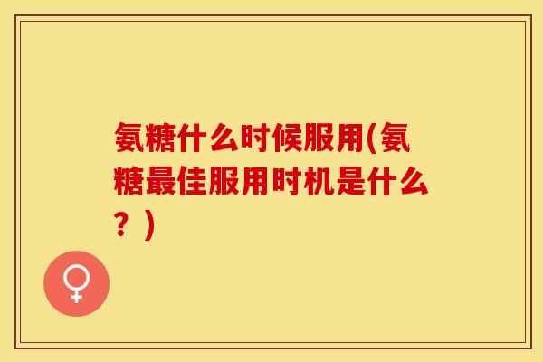 氨糖什么时候服用(氨糖最佳服用时机是什么？)