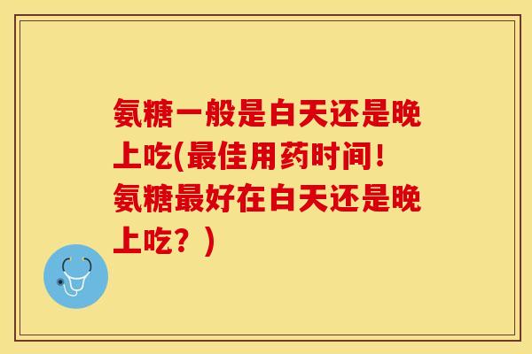氨糖一般是白天还是晚上吃(最佳用药时间！氨糖最好在白天还是晚上吃？)-第1张图片-关节保镖