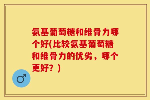 氨基葡萄糖和维骨力哪个好(比较氨基葡萄糖和维骨力的优劣,哪个更好?)-第1张图片-关节保镖 氨基葡萄糖和维骨力哪个好(比较氨基葡萄糖和维骨力的优劣,哪个更好?)-第1张图片-关节保镖