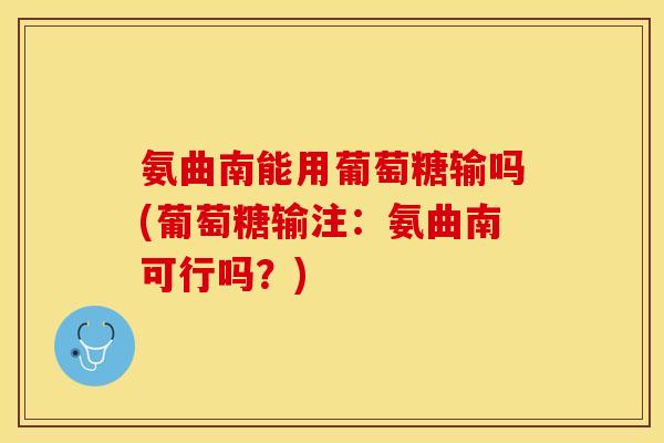 氨曲南能用葡萄糖输吗(葡萄糖输注：氨曲南可行吗？)