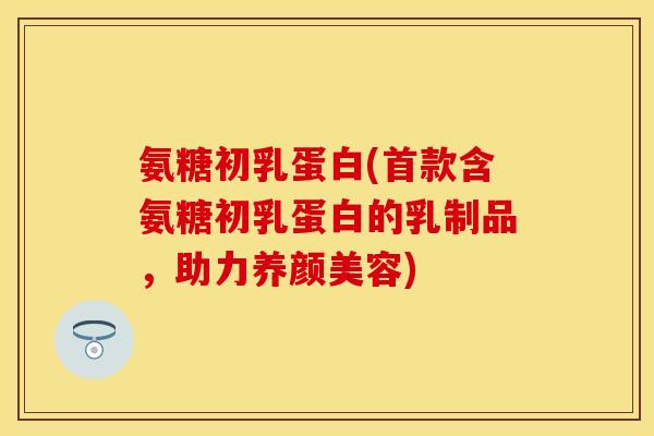 氨糖初乳蛋白(首款含氨糖初乳蛋白的乳制品，助力养颜美容)