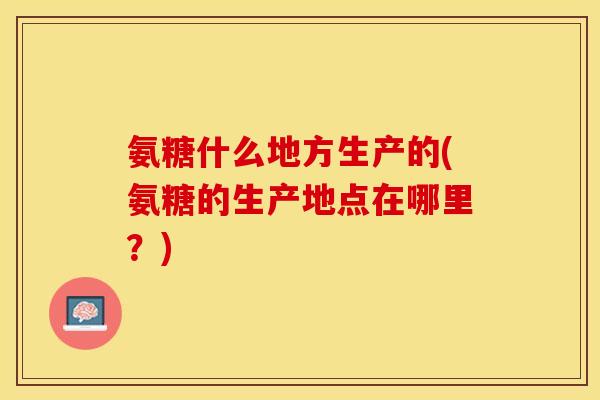 氨糖什么地方生产的(氨糖的生产地点在哪里？)