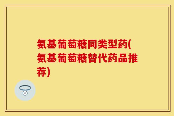 氨基葡萄糖同类型药(氨基葡萄糖替代药品推荐)
