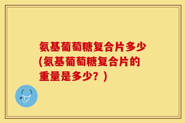 氨基葡萄糖复合片多少(氨基葡萄糖复合片的重量是多少？)