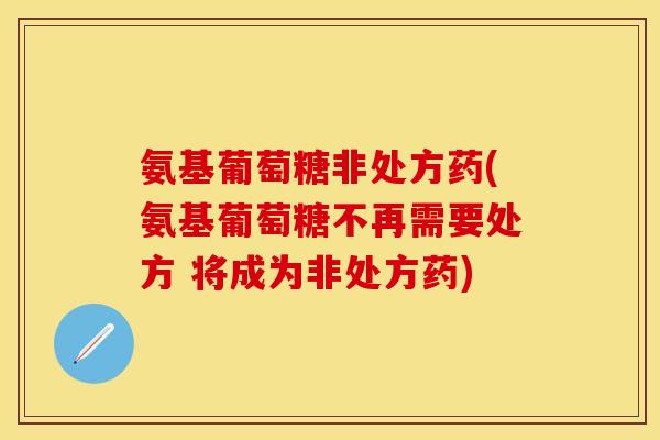氨基葡萄糖非处方药(氨基葡萄糖不再需要处方 将成为非处方药)