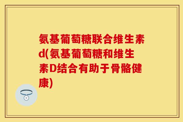 氨基葡萄糖联合维生素d(氨基葡萄糖和维生素D结合有助于骨骼健康)
