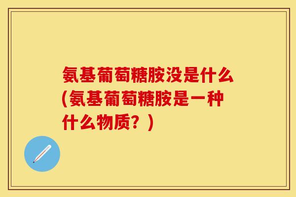 氨基葡萄糖胺没是什么(氨基葡萄糖胺是一种什么物质？)