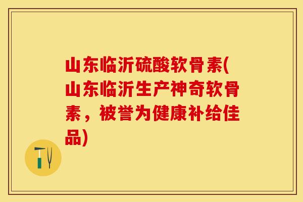 山东临沂硫酸软骨素(山东临沂生产神奇软骨素，被誉为健康补给佳品)