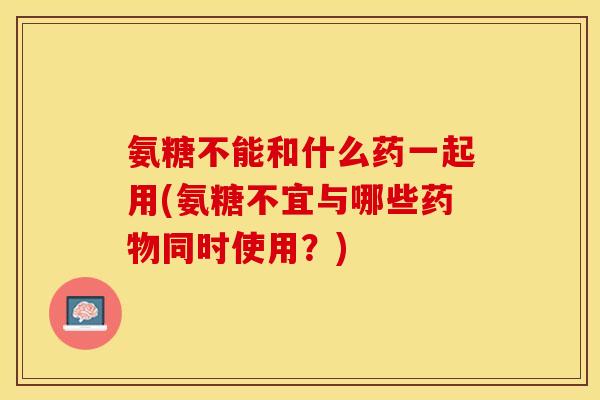 氨糖不能和什么药一起用(氨糖不宜与哪些药物同时使用？)