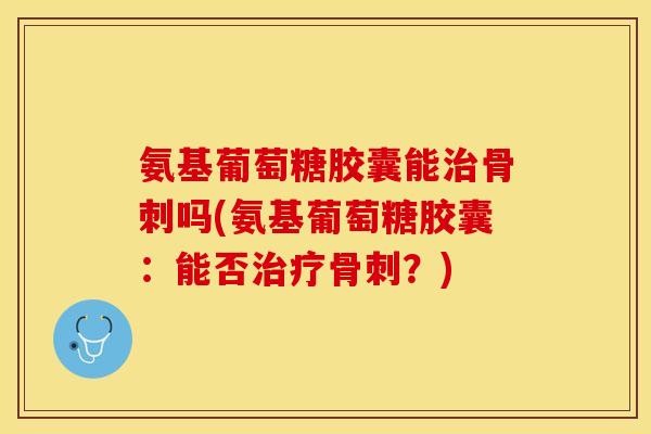 氨基葡萄糖胶囊能治骨刺吗(氨基葡萄糖胶囊：能否治疗骨刺？)