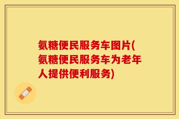 氨糖便民服务车图片(氨糖便民服务车为老年人提供便利服务)-第1张图片-关节保镖 氨糖便民服务车图片(氨糖便民服务车为老年人提供便利服务)-第1张图片-关节保镖