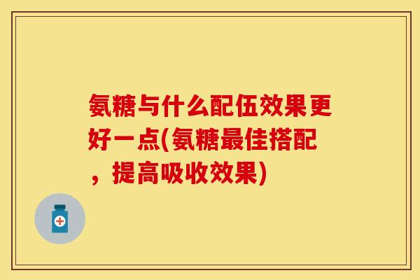 氨糖与什么配伍效果更好一点(氨糖最佳搭配，提高吸收效果)