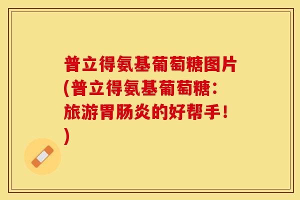 普立得氨基葡萄糖图片(普立得氨基葡萄糖：旅游胃肠炎的好帮手！)