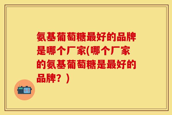 氨基葡萄糖最好的品牌是哪个厂家(哪个厂家的氨基葡萄糖是最好的品牌？)